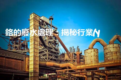 鉻的廢水處理：揭秘行業(yè)不為人知的技術(shù)突破？